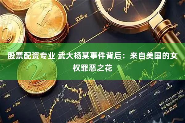 股票配资专业 武大杨某事件背后：来自美国的女权罪恶之花
