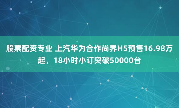 股票配资专业 上汽华为合作尚界H5预售16.98万起，18小时小订突破50000台