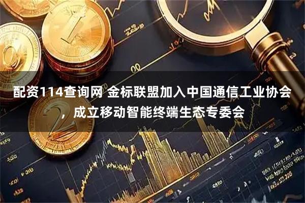 配资114查询网 金标联盟加入中国通信工业协会，成立移动智能终端生态专委会