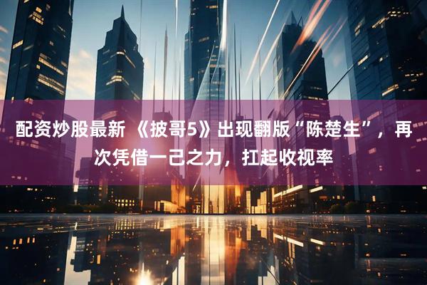 配资炒股最新 《披哥5》出现翻版“陈楚生”，再次凭借一己之力，扛起收视率