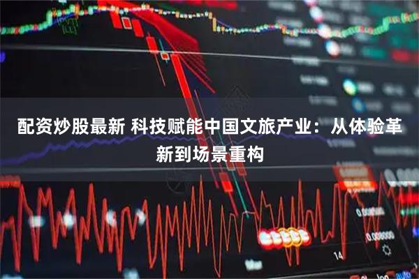 配资炒股最新 科技赋能中国文旅产业：从体验革新到场景重构