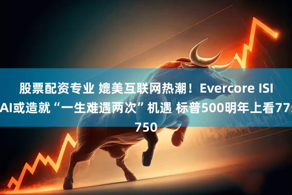 股票配资专业 媲美互联网热潮！Evercore ISI：AI或造就“一生难遇两次”机遇 标普500明年上看7750