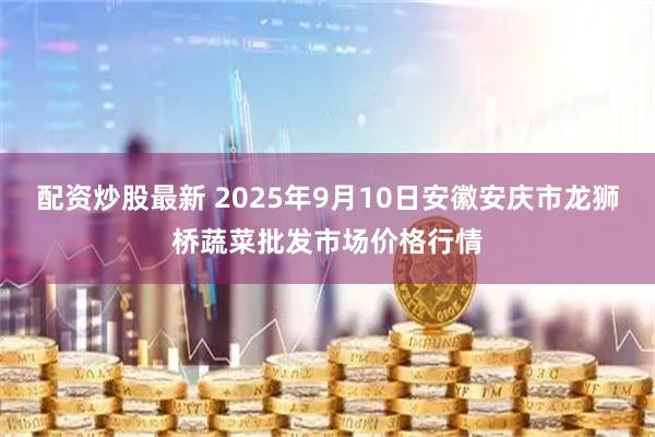 配资炒股最新 2025年9月10日安徽安庆市龙狮桥蔬菜批发市场价格行情
