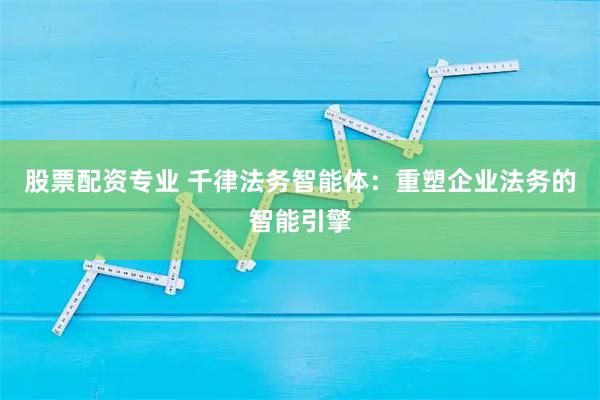 股票配资专业 千律法务智能体：重塑企业法务的智能引擎