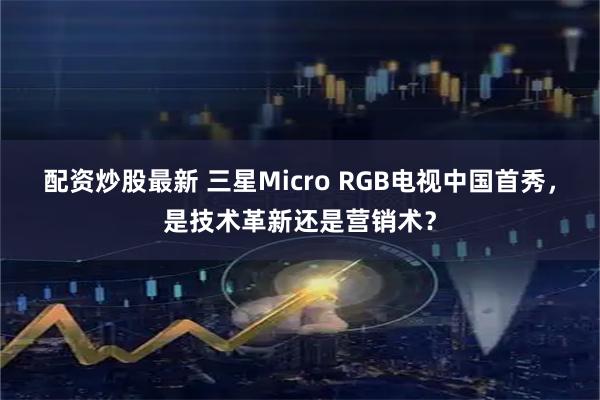 配资炒股最新 三星Micro RGB电视中国首秀，是技术革新还是营销术？