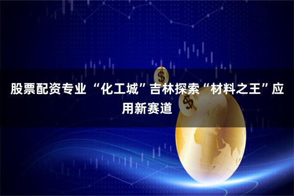 股票配资专业 “化工城”吉林探索“材料之王”应用新赛道