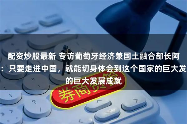 配资炒股最新 专访葡萄牙经济兼国土融合部长阿尔梅达：只要走进中国，就能切身体会到这个国家的巨大发展成就
