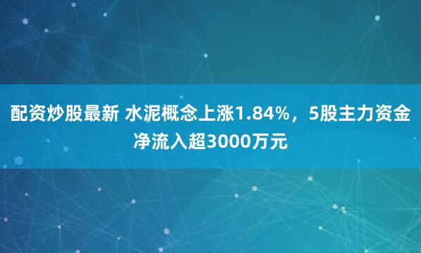 配资炒股最新 水泥概念上涨1.84%，5股主力资金净流入超3000万元