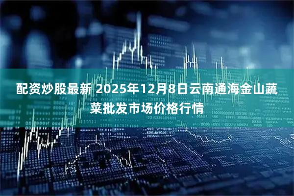 配资炒股最新 2025年12月8日云南通海金山蔬菜批发市场价格行情