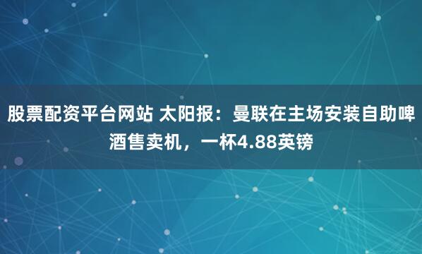 股票配资平台网站 太阳报：曼联在主场安装自助啤酒售卖机，一杯4.88英镑