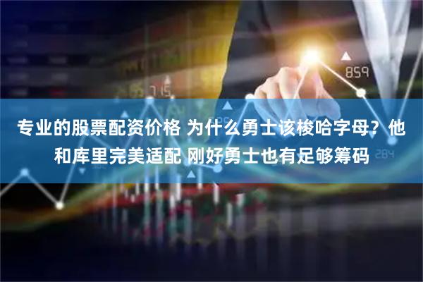 专业的股票配资价格 为什么勇士该梭哈字母？他和库里完美适配 刚好勇士也有足够筹码