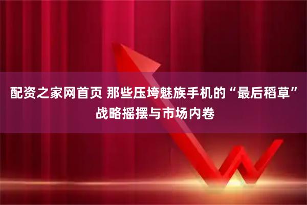配资之家网首页 那些压垮魅族手机的“最后稻草” 战略摇摆与市场内卷