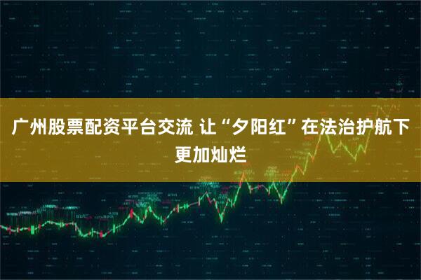 广州股票配资平台交流 让“夕阳红”在法治护航下更加灿烂