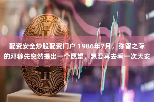 配资安全炒股配资门户 1986年7月，弥留之际的邓稼先突然提出一个愿望，想要再去看一次天安