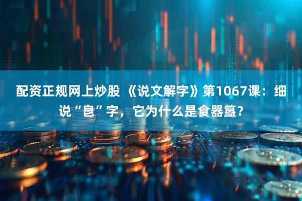 配资正规网上炒股 《说文解字》第1067课：细说“皀”字，它为什么是食器簋？