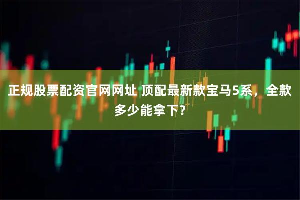 正规股票配资官网网址 顶配最新款宝马5系，全款多少能拿下？