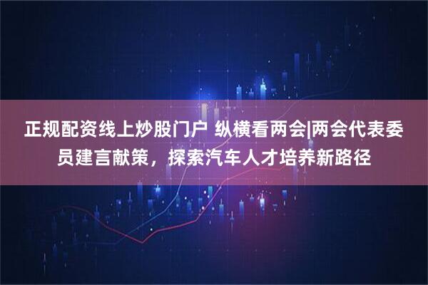 正规配资线上炒股门户 纵横看两会|两会代表委员建言献策，探索汽车人才培养新路径