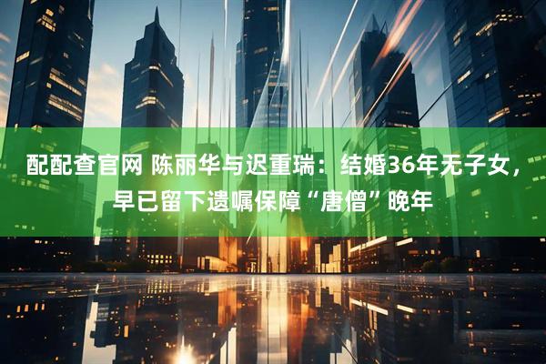 配配查官网 陈丽华与迟重瑞：结婚36年无子女，早已留下遗嘱保障“唐僧”晚年