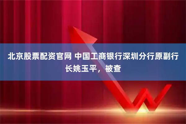 北京股票配资官网 中国工商银行深圳分行原副行长姚玉平，被查