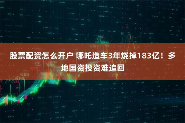 股票配资怎么开户 哪吒造车3年烧掉183亿！多地国资投资难追回