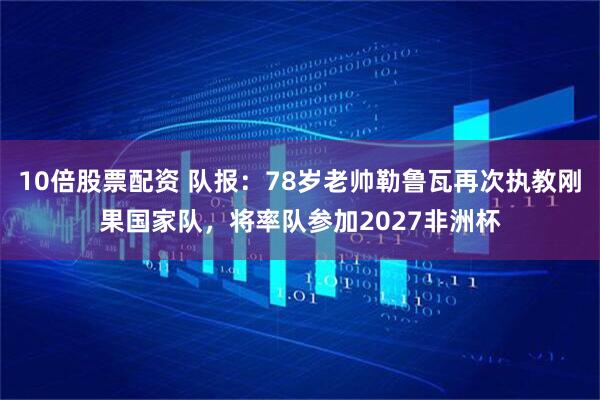 10倍股票配资 队报：78岁老帅勒鲁瓦再次执教刚果国家队，将率队参加2027非洲杯
