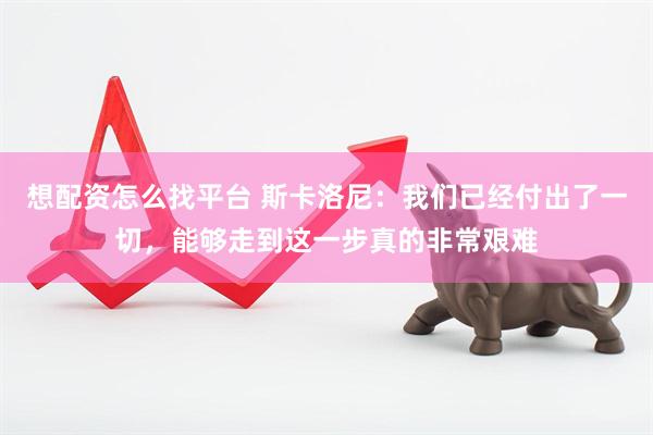 想配资怎么找平台 斯卡洛尼：我们已经付出了一切，能够走到这一步真的非常艰难