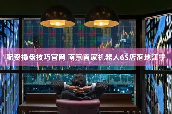 配资操盘技巧官网 南京首家机器人6S店落地江宁