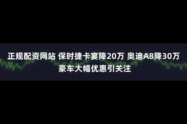 正规配资网站 保时捷卡宴降20万 奥迪A8降30万 豪车大幅优惠引关注