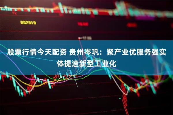 股票行情今天配资 贵州岑巩：聚产业优服务强实体提速新型工业化